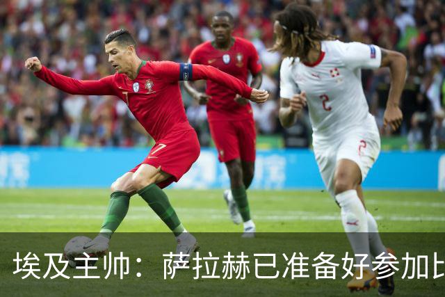 埃及主帅：萨拉赫已准备好参加比赛 我们已经为世界杯做好准备